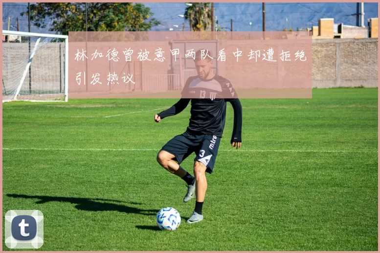 林加德曾被意甲两队看中却遭拒绝引发热议
