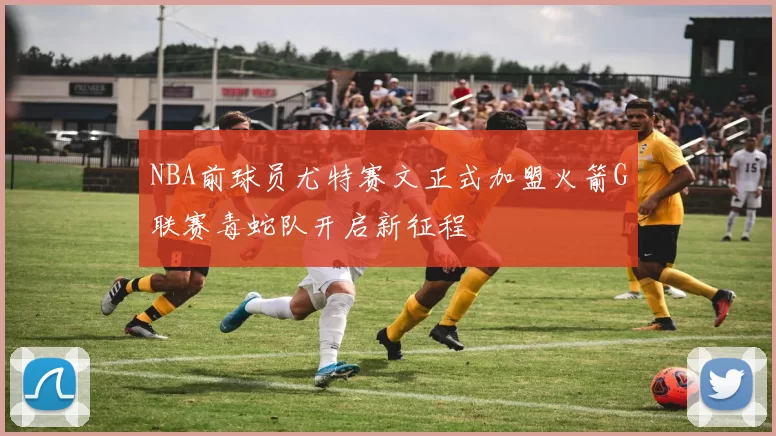 NBA前球员尤特赛文正式加盟火箭G联赛毒蛇队开启新征程