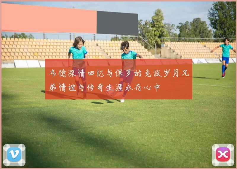 韦德深情回忆与保罗的竞技岁月兄弟情谊与传奇生涯永存心中