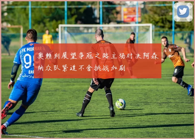 奥赖利展望争冠之路主场对决阿森纳众队紧追不舍挑战加剧