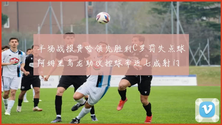 半场战报费哈领先胜利C罗罚失点球阿姆里乌龙助攻控球率近七成射门未果