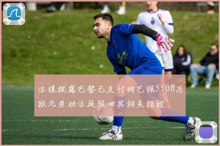 法媒披露巴黎已支付姆巴佩5500万欧元劳动法庭驳回其相关指控