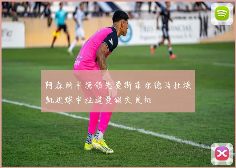 阿森纳半场领先曼斯菲尔德马杜埃凯进球中柱道曼错失良机
