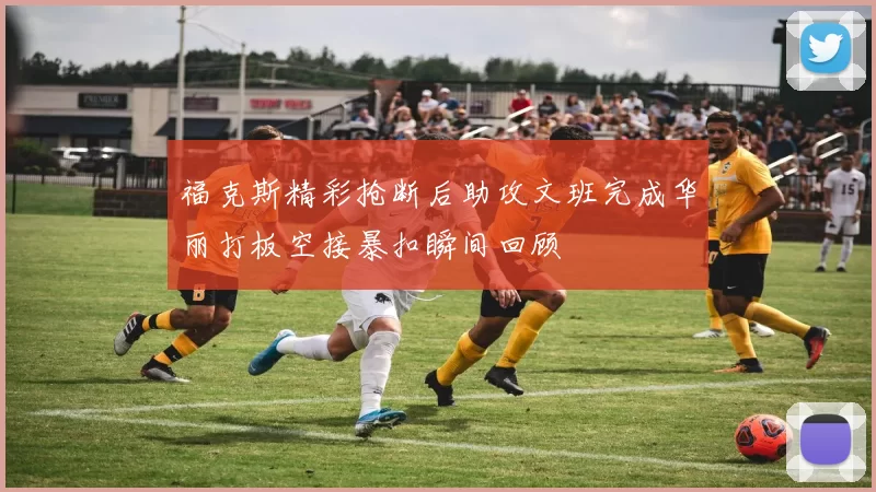 福克斯精彩抢断后助攻文班完成华丽打板空接暴扣瞬间回顾