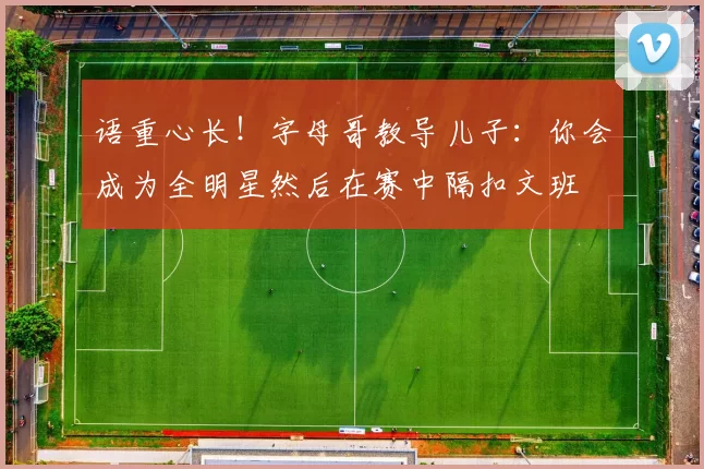 语重心长！字母哥教导儿子：你会成为全明星然后在赛中隔扣文班
