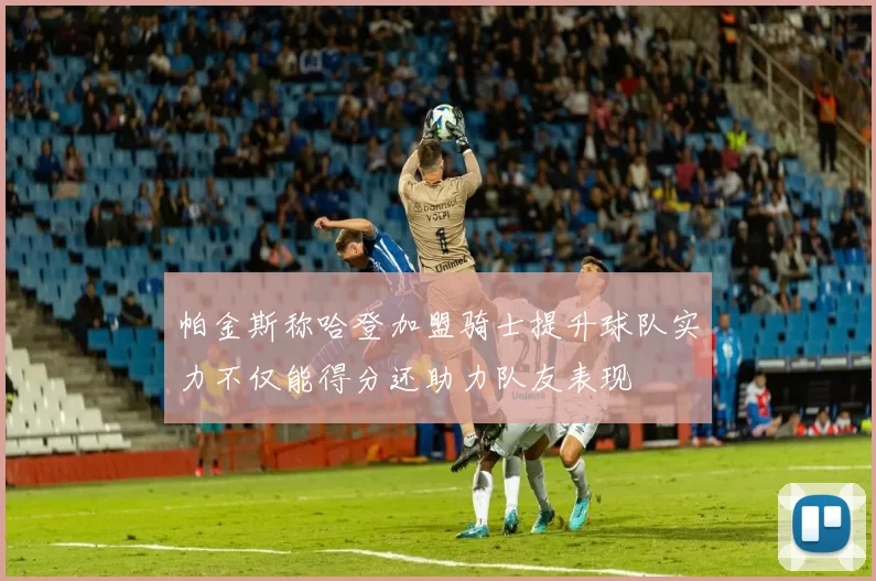 帕金斯称哈登加盟骑士提升球队实力不仅能得分还助力队友表现
