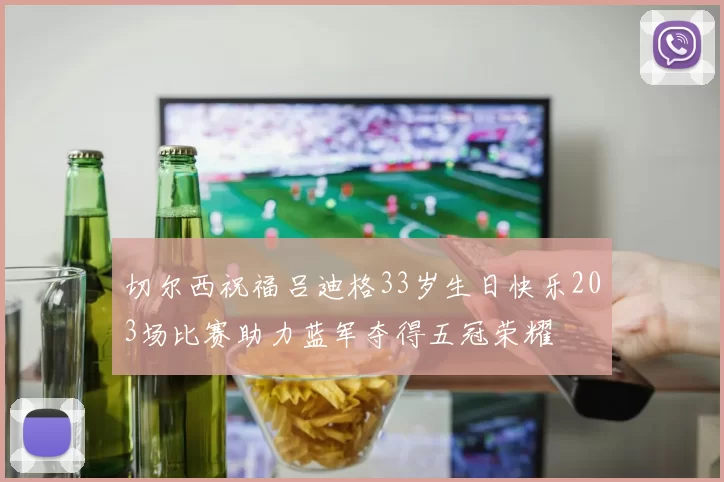 切尔西祝福吕迪格33岁生日快乐203场比赛助力蓝军夺得五冠荣耀