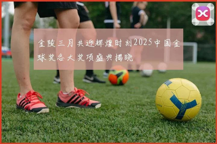 金陵三月共迎辉煌时刻2025中国金球奖各大奖项盛典揭晓