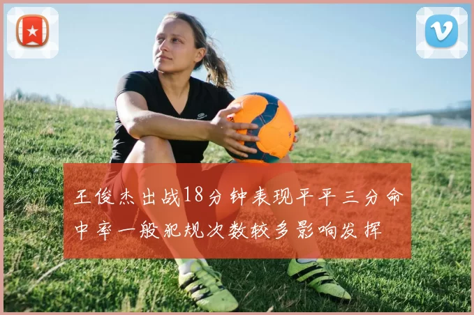王俊杰出战18分钟表现平平三分命中率一般犯规次数较多影响发挥