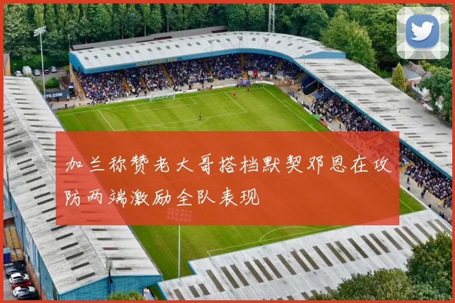 加兰称赞老大哥搭档默契邓恩在攻防两端激励全队表现