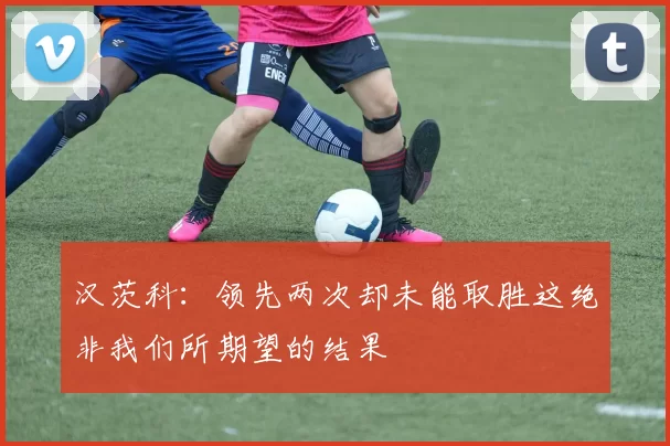 汉茨科：领先两次却未能取胜这绝非我们所期望的结果
