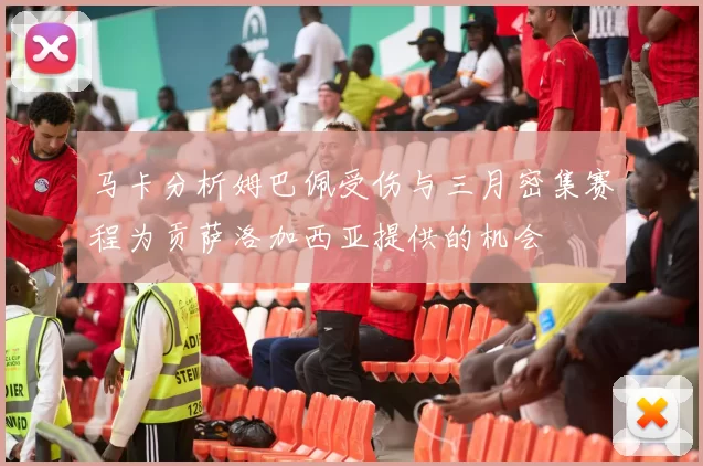 马卡分析姆巴佩受伤与三月密集赛程为贡萨洛加西亚提供的机会