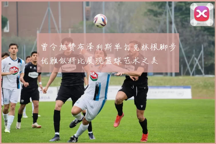 曾令旭赞布泽利斯单打克林根脚步优雅似科比展现篮球艺术之美