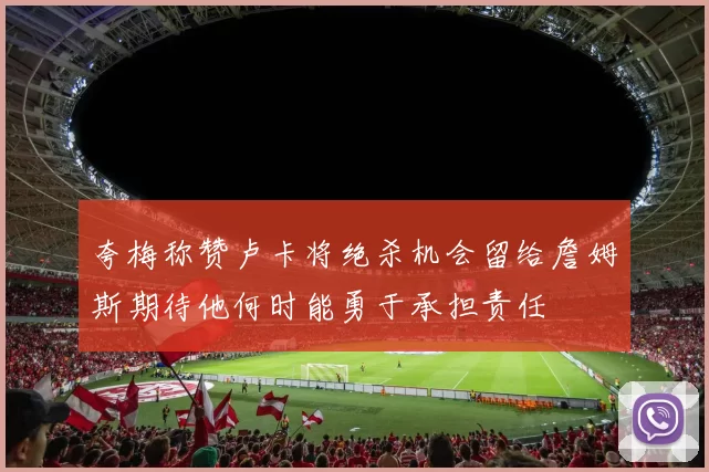夸梅称赞卢卡将绝杀机会留给詹姆斯期待他何时能勇于承担责任