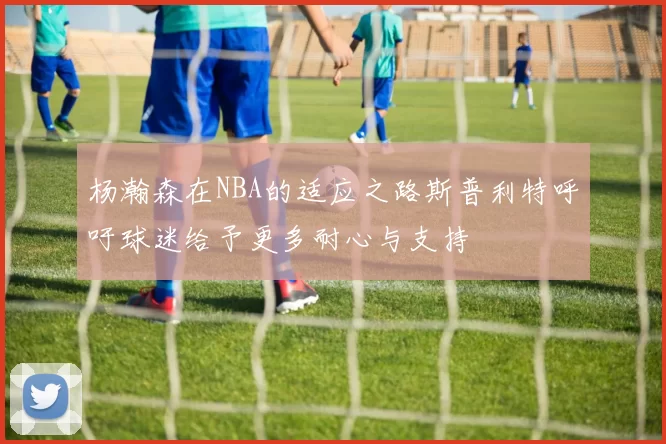 杨瀚森在NBA的适应之路斯普利特呼吁球迷给予更多耐心与支持