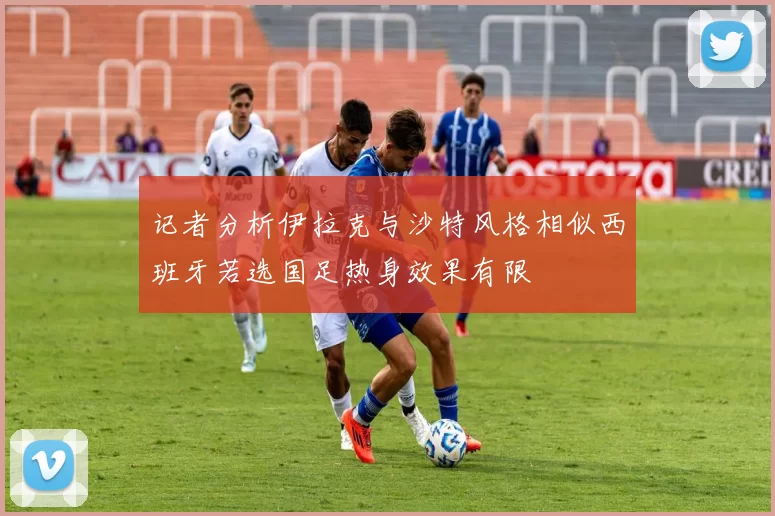 记者分析伊拉克与沙特风格相似西班牙若选国足热身效果有限