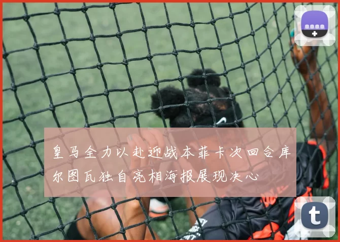 皇马全力以赴迎战本菲卡次回合库尔图瓦独自亮相海报展现决心
