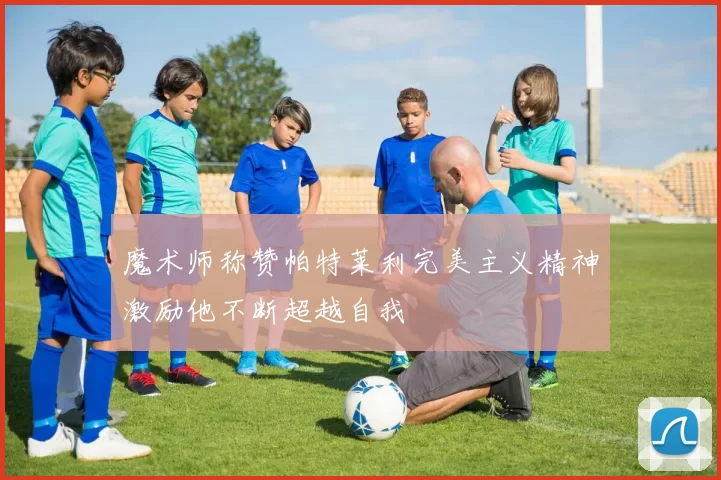 魔术师称赞帕特莱利完美主义精神激励他不断超越自我