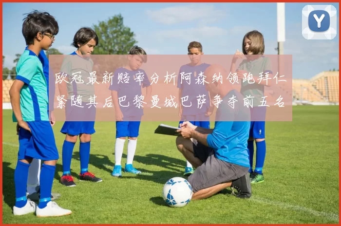 欧冠最新赔率分析阿森纳领跑拜仁紧随其后巴黎曼城巴萨争夺前五名